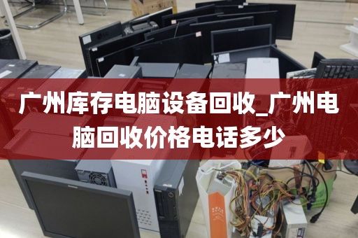 广州库存电脑设备回收_广州电脑回收价格电话多少