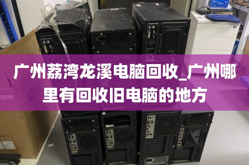 广州荔湾龙溪电脑回收_广州哪里有回收旧电脑的地方