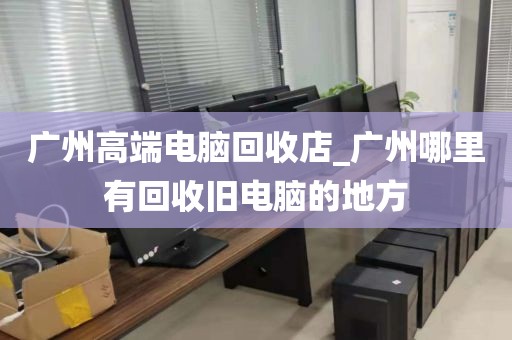 广州高端电脑回收店_广州哪里有回收旧电脑的地方