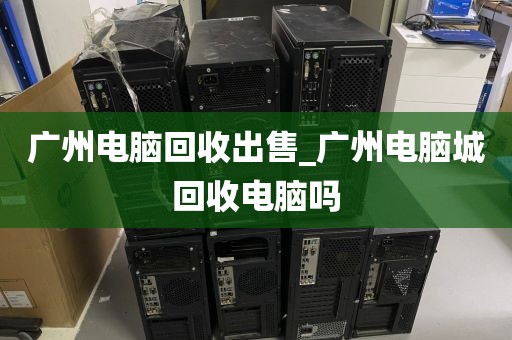 广州电脑回收出售_广州电脑城回收电脑吗