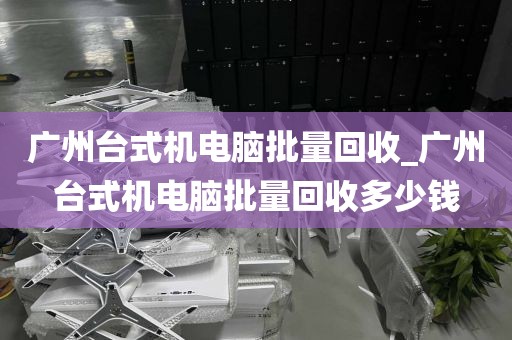 广州台式机电脑批量回收_广州台式机电脑批量回收多少钱