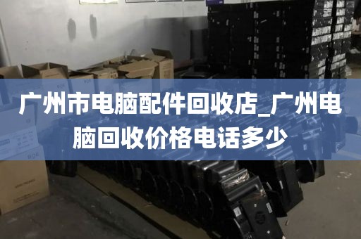 广州市电脑配件回收店_广州电脑回收价格电话多少