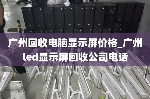 广州回收电脑显示屏价格_广州led显示屏回收公司电话