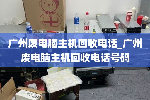 广州废电脑主机回收电话_广州废电脑主机回收电话号码