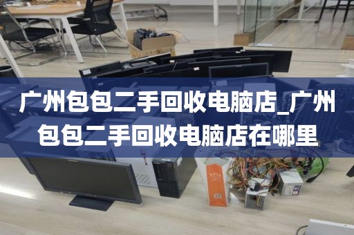 广州包包二手回收电脑店_广州包包二手回收电脑店在哪里