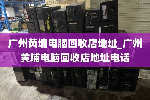 广州黄埔电脑回收店地址_广州黄埔电脑回收店地址电话