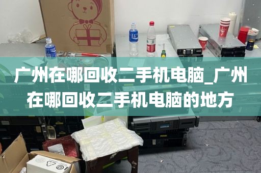 广州在哪回收二手机电脑_广州在哪回收二手机电脑的地方