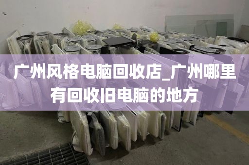 广州风格电脑回收店_广州哪里有回收旧电脑的地方