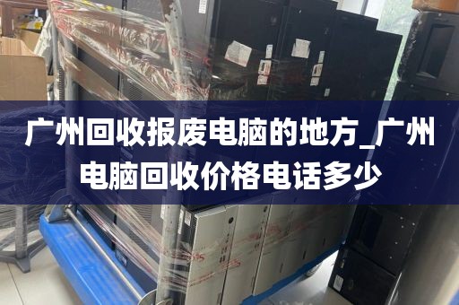 广州回收报废电脑的地方_广州电脑回收价格电话多少