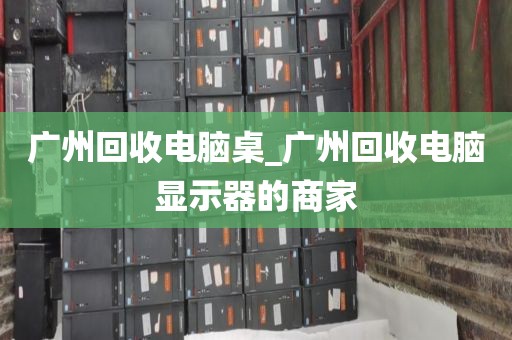 广州回收电脑桌_广州回收电脑显示器的商家