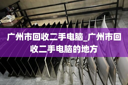 广州市回收二手电脑_广州市回收二手电脑的地方