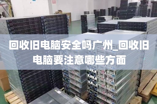 回收旧电脑安全吗广州_回收旧电脑要注意哪些方面