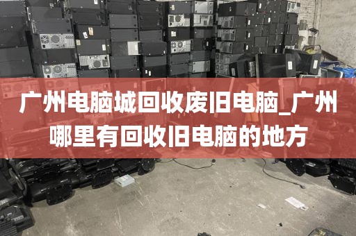 广州电脑城回收废旧电脑_广州哪里有回收旧电脑的地方