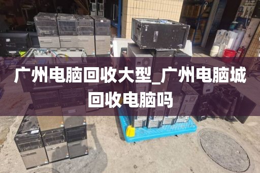 广州电脑回收大型_广州电脑城回收电脑吗