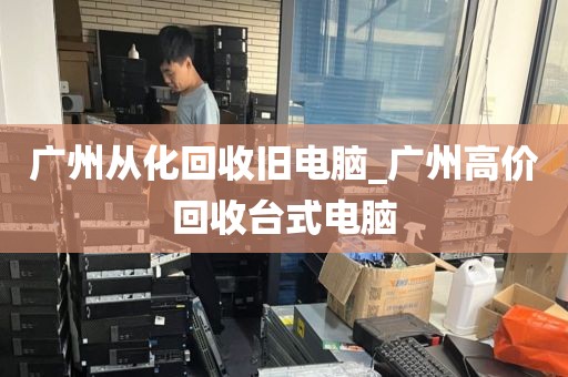 广州从化回收旧电脑_广州高价回收台式电脑