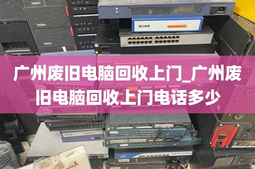 广州废旧电脑回收上门_广州废旧电脑回收上门电话多少