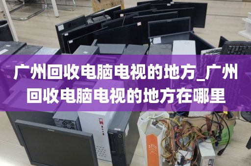 广州回收电脑电视的地方_广州回收电脑电视的地方在哪里