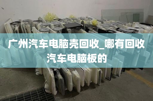 广州汽车电脑壳回收_哪有回收汽车电脑板的