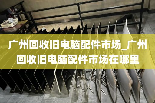 广州回收旧电脑配件市场_广州回收旧电脑配件市场在哪里