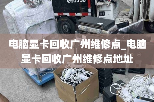 电脑显卡回收广州维修点_电脑显卡回收广州维修点地址